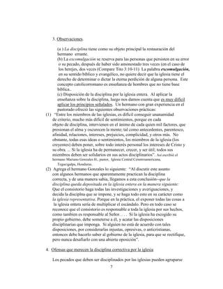 7
3. Observaciones.
(a ) La disciplina tiene como su objeto principal la restauración del
hermano errante.
(b) La excomulgación se reserva para las personas que persisten en su error
o su pecado, después de haber sido amonestado tres veces (en el caso de
los herejes, dos veces (Compare Tito 3:10-11) La palabra excomulgación,
en su sentido bíblico y evangélico, no quiere decir que la iglesia tiene el
derecho de determinar o dictar la eterna perdición de alguna persona. Este
concepto catolicorromano es enseñanza de hombres que no tiene base
bíblica..
(c) Disposición de la disciplina por la iglesia entera. Al aplicar la
enseñanza sobre la disciplina, luego nos damos cuenta que es muy difícil
aplicar los principios señalados. Un hermano con gran experiencia en el
pastorado ofreció las siguientes observaciones prácticas:
(1) “Entre los miembros de las iglesias, es difícil conseguir unanamidad
de criterio, mucho más difícil de sentimientos, porque en cada
objeto de disciplina, intervienen en el ánimo de cada quien mil factores, que
presionan el alma y oscurecen la mente; tal como antecedentes, parentesco,
afinidad, relaciones, intereses, prejuicios, complicidad, y otros más. No
obstante, todas esas ideas o sentimientos, los miembros de la iglesia (los
creyentes) deben poner, sobre todo interés personal los intereses de Cristo y
su obra. ... Si la iglesia ha de permanecer, crecer, y ser útil; todos sus
miembros deben ser solidarios en sus actos disciplinarios”. Así escribió el
hermano Mariano Gonzales H., pastor, Iglesia Central Cenntroamericana,
Tegucigalpa, Honduras.
(2) Agrega el hermano Gonzales lo siguiente: “Al discutir este asunto
con algunos hermanos que aparentamente practican la disciplina
correcta, y de una manera sabia, llegamos a esta conclusión--que la
disciplina queda depositada en la iglesia entera en la manera siguiente:
Que el consistorio haga todas las investigaciones y averiguaciones, y
decida la disciplna que se impone, y se haga todo esto en su carácter como
la iglesia representativa. Porque en la práctica, el exponer todas las cosas a
la iglesia entera sería de multiplicar el escándalo. Pero en todo caso se
reconoce que el consistorio es responsable a toda la iglesia por sus hechos,
como tambien es responsable al Señor. . . . Si la iglesia ha escogido su
propio gobierno, debe someterse a él, y acatar las disposiciones
disciplinarias que imponga. Si alguien no está de acuerdo con tales
disposiciones, por considerarlas injustas, opresivas, o anticristianas,
entonces debe hacerlo saber al gobierno de la iglesia, para que se rectifique,
pero nunca desafiarlo con una abierta oposición”.
4. Ofensas que merecen la disciplina correctiva por la iglesia
Los pecados que deben ser disciplinados por las iglesias pueden agruparse
 