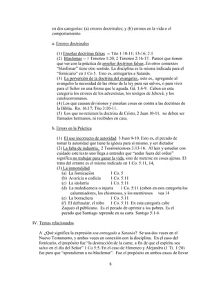 8
en dos categorías: (a) errores doctrinales; y (b) errores en la vida o el
comportamiento
a. Errores doctrinales
(1) Enseñar doctrinas falsas -- Tito 1:10-11; 13-16; 2:1
(2) Blasfemar -- 1 Timoteo 1:20; 2 Timoteo 2:16-17. Parece que tienen
que ver con la práctica de enseñar doctrinas falsas..En otros contextos
“blasfemar” tiene otro sentido. La disciplina es la misma indicada para el
“fornicario” en 1 Co 5. Esto es, entregarles a Satanás.
(3) La perversión de la doctrina del evangelio., esto es,. agregando al
evangelio la necesidad de las obras de la ley para ser salvos, o para vivir
para el Señor en una forma que le agrada. Gá. 1:6-9. Caben en esta
categoria los errores de los adventistas, los testigos de Jehová, y los
catolicorromanos.
(4) Los que causan divisiones y enseñan cosas en contra a las doctrinas de
la Biblia. Ro. 16:17; Tito 3:10-11.
(5) Los que no retienen la doctrina de Cristo, 2 Juan 10-11, no deben ser
llamados hermanos, ni recibidos en casa.
b. Errors en la Práctica
(1) El uso incorrecto de autoridad 3 Juan 9-10. Esto es, el pecado de
tomar la autoridad que tiene la iglesia para sí mismo, y ser dictador
(2) La falta de industria. 2 Tesalonicenses 3:13-16. Al leer y estudiar con
cuidado este texto uno llega a entender que “andar fuera del orden”
significa no trabajar para ganar la vida, sino de meterse en cosas ajenas. El
trato del errante es el mismo indicado en 1 Co. 5:11, 14,
(3) La inmoralidad
(a) La fornicación 1 Co. 5
(b) Avaricia o codicia 1 Co. 5:11
(c) La idolatría 1 Co. 5:11
(d) La maledicencia o injuria 1 Co. 5:11 (caben en esta categoría los
calumniadores, los chismosos, y los mentirosos vea 14
(e) La borrachera 1 Co. 5:11
(f) El defraudar, el robo 1 Co. 5:11 En esta categoría cabe
Zaqueo el públicano. Es el pecado de oprimir a los pobres. Es el
pecado que Santiago reprende en su carta Santigo 5:1-6
IV. Temas relacionados
A ¿Qué significa la expresión sea entregado a Satanás? Se usa dos veces en el
Nuevo Testamento, y ambas veces en conexión con la disciplina. En el caso del
fornicario, el propósito fue “la destrucción de la carne, a fin de que el espíritu sea
salvo en el día del Señor” 1 Co 5:5. En el caso de Himeneo y Alejandro (1 Ti. 1:20)
fue para que “aprendieran a no blasfemar”. Fue el propósito en ambos casos de llevar
 