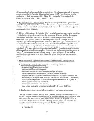 9
al hermano [o a los hermanos] al arrepentimiento. Significa considerarle al hermano
errante propiedad de Satanás. O, como dice Mateo 18:17, “tenerlo como gentíl o
publicano, es decir, como incrédulo. Nota: En cuanto a la “destrucción de la
carne”, compare 1 Juan 5:16-17 y 1 Co. 11:29-30.
B. La Disciplina y la Cena del Señor. La persona disciplinada por la iglesia en la
forma bíblica no tiene derecho a la mesa del Señor. Al seguir la enseñanza de Mateo
18, si la persona rehusa toda amonestación, no tiene derecho a la santa cena, por ser
considerado como incrédulo.
C. Pleitos y Litigaciones 1 Corintios 6:1-11 nos da la enseñanza acerca de los pleitos
y dificultades que pueden existir entre los hermanos. El texto prohibe llevar estas
litigaciones delante los incrédulos. Si hay necesidad, busquen a hermanos de
confianza en la iglesia, y sometan el caso a juicio de ellos. Es mejor sufrir la
injusticia que estorbar la paz entre los hermanos. De veras, ¿qué valen muchas de las
cosas acerca de las cuales pleitamos? Como dice el apóstol: “El tener pleitos unos
con otros, es ya de todo punto de defecto en vosotros. ¿Por qué no sufrís antes la
injusticia? ¿Por qué, más bien, no os dejáis defraudar?” Entendemos que los pleitos
deben arreglarse entre los interesados. Es posible que los hermanos puedan servir de
jueces. Y en este caso tiene derecho de juzgar el caso, y disponer lo que ambos
partidos tienen que hacer. pero no es dictar disciplina, sino juzgar, o actuar como
jueces.
D. Otras dificultades y problemas relacionados a la disciplina y su aplicación.
l. Cuesta mucho averigüar los casos. “Los pastores y oficiales
• con claro sentido de responsabiliad,
• que sirven a Dios con integridad,
• que sinceramente procuran la prosperidad de la iglesia,
• que con veredadero amor desean el mayor bien de las almas,
no pueden resolver casos de disciplina sin después de mucho consultar con
Dios, después de agotar todo informe, investación, análisis, etc. Y al hacerlo,
• tienen que despojarse de todo aquello que pudiera desviarse de la justicia,
• tienen que revistirse con humildad,
• tienen que considerarse a sí mismos,
y no actuar hasta estar seguro de la voluntad y dirección de Dios”.
2. Los hermanos temen acusar a los pecadores, y apoyar sus acusaciones
“La disciplina no consiste sólo en tratar casos de suma gravedad que merecen
fuertes castigos, sino más bién de educar al pueblo de Dios y despertarle a un más
alto sentido de la reverencia, y de la obediencia a Dios, en la aplicación de la
disciplina. Puede usarse el sistema bíblico y gradual, según sea la actitud de
aquellos a quienes tratamos de ayudar, en el órden siguiente:
a. Exhortación
 