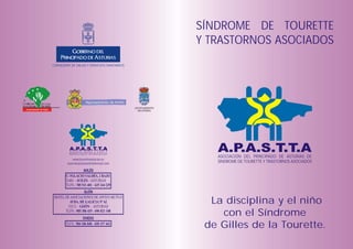 SÍNDROME DE TOURETTE
                                                                                              Y TRASTORNOS ASOCIADOS
                        CONSEJERÍA DE SALUD Y SERVICIOS SANITARIOS




                                                                               AYUNTAMIENTO
Ayuntamiento de Gijón
                                                                                 DE OVIEDO




                                  A.P.A.S.T.T.A
                                 ASOCIACIÓN DEL PRINCIPADO DE ASTURIAS DE
                                 SÍNDROME DE TOURETTE Y TRASTORNOS ASOCIADOS
                                                                                                 A.P.A.S.T.T.A
                                                                                                 ASOCIACIÓN DEL PRINCIPADO DE ASTURIAS DE
                                    www.touretteasturias.es
                                touretteasturias@latinmail.com
                                                                                                 SÍNDROME DE TOURETTE Y TRASTORNOS ASOCIADOS




                                                                                                La disciplina y el niño
                                                                                                  con el Síndrome
                                                                                               de Gilles de la Tourette.
 