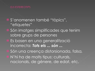 S’anomenen també “tòpics”, “etiquetes” Són imatges simplificades que tenim sobre grups de persones Es basen en una generalització incorrecta:  Tots els ... són ... Són una creença distorsionada, falsa . N’hi ha de molts tipus: culturals, nacionals, de gènere, de edat, etc. 