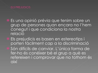 Es una opinió prévia que tenim sobre un grup de persones quan encara no l’hem conegut i que condiciona la nostra relació Els prejudicis es basen en estereotips i porten fàcilment cap a la discriminació Són difícils de canviar. L’única forma de fer-ho és conéixer bé el grup a què es refereixen i comprovar que no tothom és així 