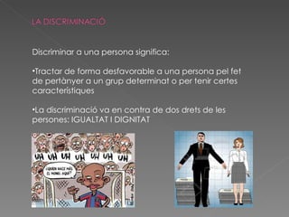Discriminar a una persona significa:  Tractar de forma desfavorable a una persona pel fet de pertànyer a un grup determinat o per tenir certes característiques La discriminació va en contra de dos drets de les persones: IGUALTAT I DIGNITAT 