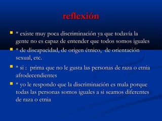 reflexión








* existe muy poca discriminación ya que todavía la
gente no es capaz de entender que todos somos iguales
* de discapacidad, de origen étnico, de orientación
sexual, etc.
* si : prima que no le gusta las personas de raza o etnia
afrodecendientes
* yo le respondo que la discriminación es mala porque
todas las personas somos iguales a si seamos diferentes
de raza o etnia

 
