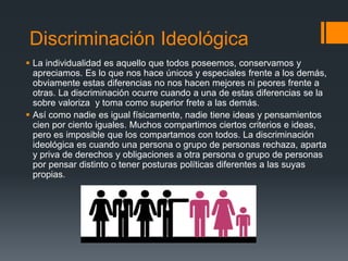 Discriminación Ideológica
 La individualidad es aquello que todos poseemos, conservamos y
apreciamos. Es lo que nos hace únicos y especiales frente a los demás,
obviamente estas diferencias no nos hacen mejores ni peores frente a
otras. La discriminación ocurre cuando a una de estas diferencias se la
sobre valoriza y toma como superior frete a las demás.
 Así como nadie es igual físicamente, nadie tiene ideas y pensamientos
cien por ciento iguales. Muchos compartimos ciertos criterios e ideas,
pero es imposible que los compartamos con todos. La discriminación
ideológica es cuando una persona o grupo de personas rechaza, aparta
y priva de derechos y obligaciones a otra persona o grupo de personas
por pensar distinto o tener posturas políticas diferentes a las suyas
propias.
 