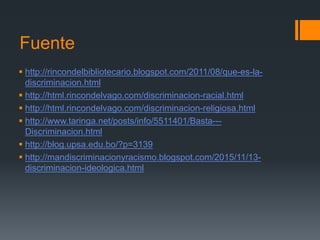 Fuente
 http://rincondelbibliotecario.blogspot.com/2011/08/que-es-la-
discriminacion.html
 http://html.rincondelvago.com/discriminacion-racial.html
 http://html.rincondelvago.com/discriminacion-religiosa.html
 http://www.taringa.net/posts/info/5511401/Basta---
Discriminacion.html
 http://blog.upsa.edu.bo/?p=3139
 http://mandiscriminacionyracismo.blogspot.com/2015/11/13-
discriminacion-ideologica.html
 