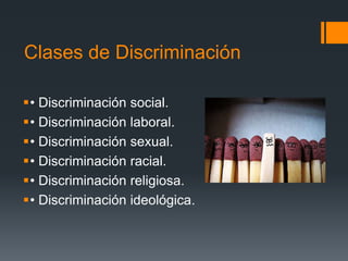 Clases de Discriminación
• Discriminación social.
• Discriminación laboral.
• Discriminación sexual.
• Discriminación racial.
• Discriminación religiosa.
• Discriminación ideológica.
 