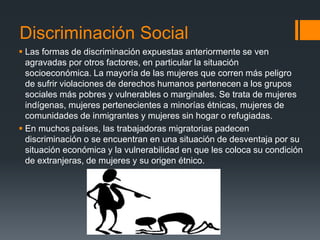 Discriminación Social
 Las formas de discriminación expuestas anteriormente se ven
agravadas por otros factores, en particular la situación
socioeconómica. La mayoría de las mujeres que corren más peligro
de sufrir violaciones de derechos humanos pertenecen a los grupos
sociales más pobres y vulnerables o marginales. Se trata de mujeres
indígenas, mujeres pertenecientes a minorías étnicas, mujeres de
comunidades de inmigrantes y mujeres sin hogar o refugiadas.
 En muchos países, las trabajadoras migratorias padecen
discriminación o se encuentran en una situación de desventaja por su
situación económica y la vulnerabilidad en que les coloca su condición
de extranjeras, de mujeres y su origen étnico.
 