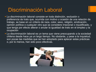 Discriminación Laboral
 La discriminación laboral consiste en toda distinción, exclusión o
preferencia de trato que, ocurrida con motivo u ocasión de una relación de
trabajo, se base en un criterio de raza, color, sexo, religión, sindicación,
opinión política o cualquier otro que se considere irracional o injustificado, y
que tenga por efecto alterar o anular la igualdad de trato en el empleo y la
ocupación
 La discriminación laboral es un tema que viene preocupando a la sociedad
chilena desde hace ya un largo tiempo. No obstante, y pese a la inquietud,
son pocas las medidas que se han adoptado para aplacar estas prácticas
o, por lo menos, han sido poco efectivas.
 