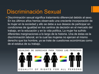 Discriminación Sexual
 Discriminación sexual significa tratamiento diferencial debido al sexo.
En los últimos años hemos observado una creciente incorporación de
la mujer en la sociedad y ello se debe a sus deseos de participar en
condiciones de igualdad en los centros de decisión en el mercado del
trabajo, en la educación y en la vida política, La mujer ha sufrido
diferentes marginaciones a lo largo de la historia. Una de éstas es la
discriminación laboral, en la cual las mujeres no ejercen el mismo
derecho que los hombre, ya se trate de cuestiones económicas como
de el estatus de su trabajo.
 
