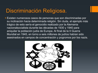 Discriminación Religiosa.
 Existen numerosos casos de personas que son discriminadas por
su inclinación hacia determinada religión. Sin duda, el ejemplo más
trágico de esto sería el genocidio realizado por la Alemania
nacionalsocialista durante las décadas de 1930 y 1940 para
aniquilar la población judía de Europa. Al final de la II Guerra
Mundial en 1945, en torno a seis millones de judíos habían sido
asesinados en campos de concentración y pogromos por los nazis.
 