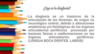 ¿Que es la disglosia?
• La disglosia es un trastorno de la
articulación de los fonemas, de origen no
neurológico central, debido a alteraciones
anatómicas y/o fisiológicas de los órganos
articulatorios periféricos provocado por
lesiones físicas o malformaciones en los
órganos articulatorios periféricos.
(LENGUA BOCA DIENTES, LABIOS)
 