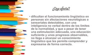 ¿Que afecta?
• dificultan el funcionamiento lingüístico en
personas sin afectaciones neurológicas o
sensoriales detectables, con una
inteligencia no verbal dentro de los límites
de la normalidad, y que a pesar de tener
una estimulación adecuada, una educación
suficiente y unos progresos observables,
no llega a alcanzar un conocimiento
lingüístico que les permita comprender y
expresarse de forma correcta.
 