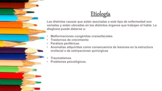 Etiología
Las distintas causas que están asociadas a este tipo de enfermedad son
variadas y están ubicadas en los distintos órganos que trabajan el habla. La
disglosia puede deberse a:
• Malformaciones congénitas craneofaciales
• Trastornos de crecimiento
• Parálisis periféricas
• Anomalías adquiridas como consecuencia de lesiones en la estructura
orofacial o de extirpaciones quirúrgicas
• Traumatismos
• Problemas psicológicos.
 