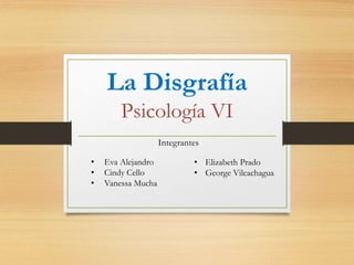 La Disgrafía 
Psicología VI 
Integrantes 
• Elizabeth Prado 
• George Vilcachagua 
• Eva Alejandro 
• Cindy Cello 
• Vanessa Mucha 
 
