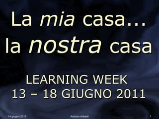 La mia casa...
la nostra casa
    LEARNING WEEK
  13 – 18 GIUGNO 2011
14 giugno 2011   Antonio Ariberti   1
 