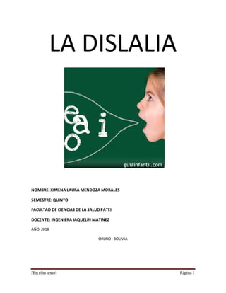 [Escriba texto] Página 1
LA DISLALIA
NOMBRE: XIMENA LAURA MENDOZA MORALES
SEMESTRE: QUINTO
FACULTAD DE CIENCIAS DE LA SALUD PATEI
DOCENTE: INGENIERA JAQUELIN MATINEZ
AÑO:2018
ORURO –BOLIVIA
 