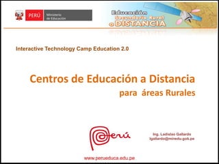 Interactive Technology Camp Education 2.0




     Centros de Educación a Distancia
                                     para áreas Rurales



                                                 Ing. Ladislao Gallardo
                                               lgallardo@minedu.gob.pe




                        www.perueduca.edu.pe
 