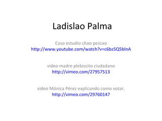 Ladislao Palma Caso estudio chao pescao http://www.youtube.com/watch?v=c6bz5Q5blnA video madre plebiscito ciudadano http://vimeo.com/27957513 video Mónica Pérez explicando como votar. http://vimeo.com/29760147 