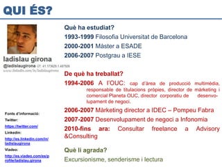 QUI ÉS?
                             Què ha estudiat?
                             1993-1999 Filosofia Universitat de Barcelona
                             2000-2001 Màster a ESADE
                             2006-2007 Postgrau a IESE

                             De què ha treballat?
                             1994-2006 A l’OUC:        cap d’àrea de producció multimèdia,
                                    responsable de titulacions pròpies, director de màrketing i
                                    comercial Planeta OUC, director corporatiu de    desenvo-
                                    lupament de negoci.

Fonts d’informació:
                             2006-2007 Màrketing director a IDEC – Pompeu Fabra
Twitter:                     2007-2007 Desenvolupament de negoci a Infonomia
https://twitter.com/
                             2010-fins ara: Consultar freelance a Advisory
Linkedin:
http://es.linkedin.com/in/
                             &Consulting
ladislaugirona
Viadeo:                      Què li agrada?
http://es.viadeo.com/es/p
rofile/ladislau.girona       Excursionisme, senderisme i lectura
 
