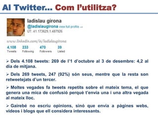 Al Twitter... Com l’utilitza?




 Dels 4.108 tweets: 269 de l’1 d’octubre al 3 de desembre: 4,2 al
dia de mitjana.
 Dels 269 tweets, 247 (92%) són seus, mentre que la resta son
retweetejats d’un tercer.
 Moltes vegades fa tweets repetits sobre el mateix tema, el que
genera una mica de confusió perquè t’envia una i una altra vegada
al mateix lloc.
 Gairebé no escriu opinions, sinó que envia a pàgines webs,
vídeos i blogs que ell considera interessants.
 