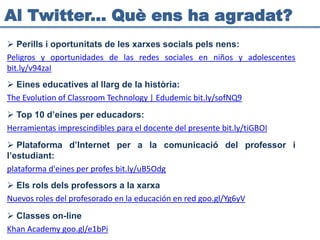Al Twitter... Què ens ha agradat?
 Perills i oportunitats de les xarxes socials pels nens:
Peligros y oportunidades de las redes sociales en niños y adolescentes
bit.ly/v94zaI
 Eines educatives al llarg de la història:
The Evolution of Classroom Technology | Edudemic bit.ly/sofNQ9
 Top 10 d’eines per educadors:
Herramientas imprescindibles para el docente del presente bit.ly/tiGBOI
 Plataforma d’Internet per a la comunicació del professor i
l’estudiant:
plataforma d'eines per profes bit.ly/uB5Odg
 Els rols dels professors a la xarxa
Nuevos roles del profesorado en la educación en red goo.gl/Yg6yV
 Classes on-line
Khan Academy goo.gl/e1bPi
 