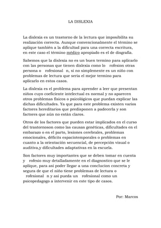 LA DISLEXIA



La dislexia es un trastorno de la lectura que imposibilita su
realización correcta. Aunque convencionalmente el término se
aplique también a la dificultad para una correcta escritura,
en este caso el término médico apropiado es el de disgrafía.

Sabemos que la dislexia no es un buen termino para aplicarlo
con las personas que tienen dislexia como lo rofesion otras
persona o rofesional n, si no simplemente es un niño con
problemas de lectura que seria el mejor termino para
aplicarlo en estos casos.

La dislexia es el problema para aprender a leer que presentan
niños cuyo coeficiente intelectual es normal y no aparecen
otros problemas físicos o psicológicos que puedan explicar las
dichas dificultades. Ya que para este problema existen varios
factores hereditarios que predisponen a padecerla y son
factores que aún no están claros.

Otros de los factores que pueden estar implicados en el curso
del trastornoson como las causas genéticas, dificultades en el
embarazo o en el parto, lesiones cerebrales, problemas
emocionales, déficits espaciotemporales o problemas en
cuanto a la orientación secuencial, de percepción visual o
auditiva,y dificultades adaptativas en la escuela.

Son factores muy importantes que se deben tomar en cuenta
y rofesio muy detalladamente en el diagnostico que se le
aplique, para asi poder llegar a una conclucion concreta y
segura de que el niño tiene problemas de lectura o
 rofesional n y asi pueda un rofesional como un
psicopedagogo a intervenir en este tipo de casos.



                                                  Por: Marcos
 