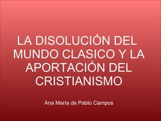LA DISOLUCIÓN DEL  MUNDO CLASICO Y LA APORTACIÓN DEL CRISTIANISMO Ana María de Pablo Campos 