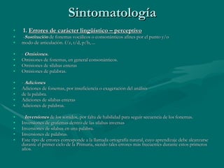 Sintomatología 1.  Errores de carácter lingüístico – perceptivo - Sustitución  de fonemas vocálicos o consonánticos afines por el punto y/o modo de articulación. f/z, t/d, p/b, ... -  Omisiones. Omisiones de fonemas, en general consonánticos. Omisiones de silabas enteras  Omisiones de palabras. -  Adiciones Adiciones de fonemas, por insuficiencia o exageración del análisis de la palabra. Adiciones de sílabas enteras  Adiciones de palabras. -  Inversiones   de los sonidos, por falta de habilidad para seguir secuencia de los fonemas. Inversiones de grafemas dentro de las sílabas inversas Inversiones de sílabas en una palabra.  Inversiones de palabras. Este tipo de errores corresponde a la llamada ortografía natural, cuyo aprendizaje debe alcanzarse durante el primer ciclo de la Primaria, siendo tales errores más frecuentes durante estos primeros años. 