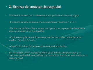 2.  Errores de carácter visoespacial - Sustitución de letras que se diferencian por su posición en el espacio; p,q,d,b. - Sustitución de letras similares por sus características visuales; m / n, l / e. - Escritura de palabras o frases, aunque este tipo de error es proporcionalmente muy escaso en el grupo de las disortografías. - Confusión en palabras con fonemas que admiten dos grafías, en función de las vocales. ; /g/, /k/, /z/, /j/... - Omisión d e la letra “h” por no tener correspondencia fonética. Los tres últimos errores se incluyen dentro de las llamadas ortografía visual y se derivan de peculiaridades ortográficas, cuyo aprendizaje depende, en gran medida, de la memoria visual. 
