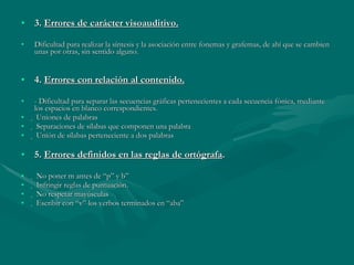 3.  Errores de carácter visoauditivo. Dificultad para realizar la síntesis y la asociación entre fonemas y grafemas, de ahí que se cambien unas por otras, sin sentido alguno. 4.  Errores con relación al contenido. - Dificultad para separar las secuencias gráficas pertenecientes a cada secuencia fónica, mediante los espacios en blanco correspondientes.   Uniones de palabras   Separaciones de sílabas que componen una palabra   Unión de sílabas perteneciente a dos palabras 5.  Errores definidos en las reglas de ortógrafa .   No poner m antes de “p” y b”   Infringir reglas de puntuación.   No respetar mayúsculas   Escribir con “v” los verbos terminados en “aba” 