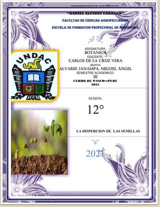 UNIVERSIDAD NACIONAL
“DANIEL ALCIDES CARRION”
FACULTAD DE CIENCIAS AGROPECUARIAS
ESCUELA DE FORMACION PROFECIONAL DE AGRONOMIA
ASIGNATURA:
botánica
DOCENTE:
CARLOS DE LA CRUZ VERA
alumno
ALVARES JANAMPA, Miguel Ángel
SEMESTRE ACADEMICO:
III
CERRO DE PASCO—PERU
2021
SESION:
12°
LA DISPERCION DE LAS SEMILLAS
2021
 