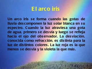 E l arco iris
Un arco iris s e forma cuando las gotas de
lluvia des componen la luz s olar blanca en s u
es pectro. C uando la luz atravies a una gota
de agua, primero s e des vía y luego s e refleja
hacia el ojo del obs ervador. La des viación,
conocida como refracción, es dis tinta para la
luz de dis tintos c olores . La luz roja es la que
menos s e des vía y la violeta la que más .