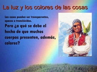 La luz y los colores de las cosas
Las cosas pueden ser transparentes,
opacas o translúcidas.
Pero ¿a qué se debe el
hecho de que muchos
cuerpos presenten, además,
colores?