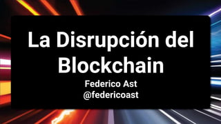La Disrupción del
Blockchain
Federico Ast
@federicoast
 
