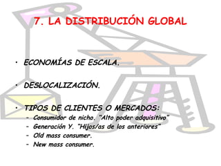 7. LA DISTRIBUCIÓN GLOBAL



• ECONOMÍAS DE ESCALA.


• DESLOCALIZACIÓN.


• TIPOS DE CLIENTES O MERCADOS:
  –   Consumidor de nicho. “Alto poder adquisitivo”
  –   Generación Y. “Hijos/as de los anteriores”
  –   Old mass consumer.
  –   New mass consumer.
 