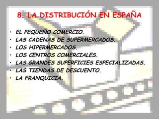 8. LA DISTRIBUCIÓN EN ESPAÑA

•   EL PEQUEÑO COMERCIO.
•   LAS CADENAS DE SUPERMERCADOS.
•   LOS HIPERMERCADOS.
•   LOS CENTROS COMERCIALES.
•   LAS GRANDES SUPERFICIES ESPECIALIZADAS.
•   LAS TIENDAS DE DESCUENTO.
•   LA FRANQUICIA.
 