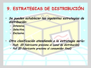 9. ESTRATEGIAS DE DISTRIBUCIÓN

• Se pueden establecer las siguientes estrategias de
  distribución:
   – Intensiva.
   – Selectiva.
   – Exclusiva.


• Otra clasificación atendiendo a la estrategia sería:
   – Push (El fabricante presiona al canal de distribución)
   – Pull (El fabricante presiona al consumidor final)
 