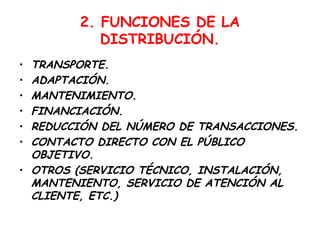 2. FUNCIONES DE LA
           DISTRIBUCIÓN.
• TRANSPORTE.
• ADAPTACIÓN.
• MANTENIMIENTO.
• FINANCIACIÓN.
• REDUCCIÓN DEL NÚMERO DE TRANSACCIONES.
• CONTACTO DIRECTO CON EL PÚBLICO
  OBJETIVO.
• OTROS (SERVICIO TÉCNICO, INSTALACIÓN,
  MANTENIENTO, SERVICIO DE ATENCIÓN AL
  CLIENTE, ETC.)
 