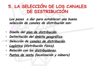 5. LA SELECCIÓN DE LOS CANALES
            DE DISTRIBUCIÓN
    Los pasos a dar para establecer una buena
    selección de canales de distribución son:

•   Diseño del plan de distribución.
•   Delimitación del ámbito geográfico.
•   Selección de canales de distribución.
•   Logística (distribución física).
•   Relación con los distribuidores.
•   Puntos de venta (localización y número)
 