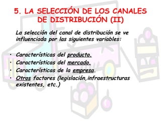5. LA SELECCIÓN DE LOS CANALES
          DE DISTRIBUCIÓN (II)
    La selección del canal de distribución se ve
    influenciada por las siguientes variables:

•   Características del producto.
•   Características del mercado.
•   Características de la empresa.
•   Otros factores (legislación,infraestructuras
    existentes, etc.)
 