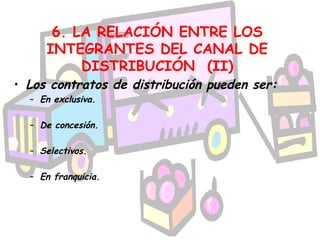 6. LA RELACIÓN ENTRE LOS
     INTEGRANTES DEL CANAL DE
          DISTRIBUCIÓN (II)
• Los contratos de distribución pueden ser:
  – En exclusiva.

  – De concesión.

  – Selectivos.

  – En franquicia.
 