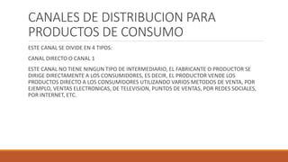 CANALES DE DISTRIBUCION PARA
PRODUCTOS DE CONSUMO
ESTE CANAL SE DIVIDE EN 4 TIPOS:
CANAL DIRECTO O CANAL 1
ESTE CANAL NO TIENE NINGUN TIPO DE INTERMEDIARIO, EL FABRICANTE O PRODUCTOR SE
DIRIGE DIRECTAMENTE A LOS CONSUMIDORES, ES DECIR, EL PRODUCTOR VENDE LOS
PRODUCTOS DIRECTO A LOS CONSUMIDORES UTILIZANDO VARIOS METODOS DE VENTA, POR
EJEMPLO, VENTAS ELECTRONICAS, DE TELEVISION, PUNTOS DE VENTAS, POR REDES SOCIALES,
POR INTERNET, ETC.
 