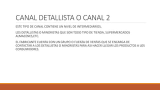 CANAL DETALLISTA O CANAL 2
ESTE TIPO DE CANAL CONTIENE UN NIVEL DE INTERMEDIARIOS,
LOS DETALLISTAS O MINORISTAS QUE SON TODO TIPO DE TIENDA, SUPERMERCADOS
ALMACENES,ETC.
EL FABRICANTE CUENTA CON UN GRUPO O FUERZA DE VENTAS QUE SE ENCARGA DE
CONTACTAR A LOS DETALLISTAS O MINORISTAS PARA ASI HACER LLEGAR LOS PRODUCTOS A LOS
CONSUMIDORES.
 