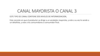 CANAL MAYORISTA O CANAL 3
ESTE TIPO DE CANAL CONTIENE DOS NIVELES DE INTERMEDIACION,
Este consiste en que el productor se dirige a un vendedor mayorista, y este a su vez le vende a
un detallista, y este a los consumidores o consumidor final.
 