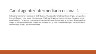 Canal agente/intermediario o canal 4
Este canal contiene 3 canales de distribución. El productor o fabricante se dirige a un agente o
intermediario, y este busca clientes para el fabricante ya que cuenta con una fuerza de venta
para hacer lo, ( el agente no guarda ni transporta los productos solo se encarga de vender los).
Luego el fabricante envía los productos al mayorista, y este a su vez lo dirige a los detallistas o
minoristas y estos a los consumidores.
 