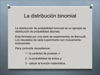 La distribución binomial

La distribución de probabilidad binomial es un ejemplo de
distribución de probabilidad discreta.
Esta formada por una serie de experimentos de Bernoulli.
Los resutados de cada experimento son mutuamente
excluyentes.
Para contruirla necesitamos:
        1 - la cantidad de pruebas n
        2 - la probabilidad de éxitos p
        3 - utilizar la función matemática.
 