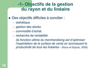 -1- Objectifs de la gestion
du rayon et du linéaire


Des objectifs difficiles à concilier :
–
–
–
–

16

esthétique
gestion des stocks
commodité d’achat
recherche de rentabilité
(la fonction ultime du merchandising est d’optimiser
l’exploitation de la surface de vente en accroissant la
productivité de tous les linéaires - Dioux et Dupuis, 2005)

 