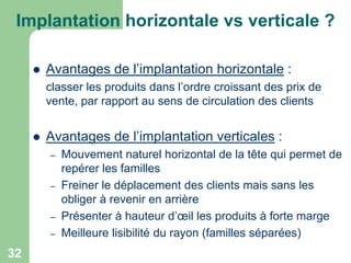 Implantation horizontale vs verticale ?


Avantages de l’implantation horizontale :
classer les produits dans l’ordre croissant des prix de
vente, par rapport au sens de circulation des clients



Avantages de l’implantation verticales :
–
–
–
–

32

Mouvement naturel horizontal de la tête qui permet de
repérer les familles
Freiner le déplacement des clients mais sans les
obliger à revenir en arrière
Présenter à hauteur d’œil les produits à forte marge
Meilleure lisibilité du rayon (familles séparées)

 
