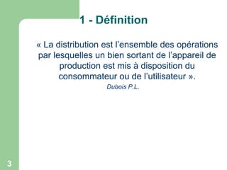 1 - Définition
« La distribution est l’ensemble des opérations
par lesquelles un bien sortant de l’appareil de
production est mis à disposition du
consommateur ou de l’utilisateur ».
Dubois P.L.

3

 